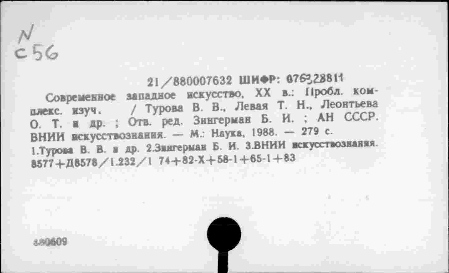 ﻿с56
21/880007632 ШИФР: 076=238 И
Современное западное искусство, XX в.: Проба комплекс изуч	/ Турова В. В., Левая Т. Н., Леонтьева
олекс. изуч.	/ ■	ди ст>
О. т. ■ др. : Отв. ред. Зингерман Б. И. , Ап сссн. ВНИИ искусствознания. — М.: Наука, 1988. — 279 с.
I.Турова В. В. и ДР 2 .Зингерман Б. И. З.ВНИИ искусствознания. 8577+Д8578/1.232/1 74+82-Х+58-1 +65-1 +83
5^*9609